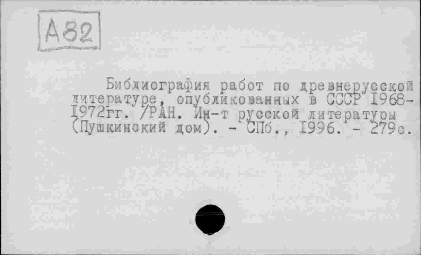 ﻿ІА32)
«—»і
Библиография работ по древнерусской литературе, опубликованных в СССР 1968-1972гг. /РАН. Ин-т русской литературы (Пушкинский дом). -"СПб., 1996. - 279с.